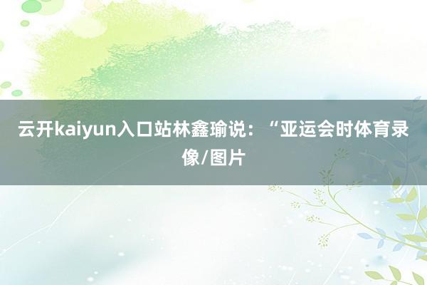 云开kaiyun入口站林鑫瑜说：“亚运会时体育录像/图片