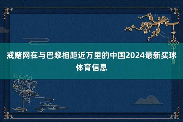 戒赌网在与巴黎相距近万里的中国2024最新买球体育信息