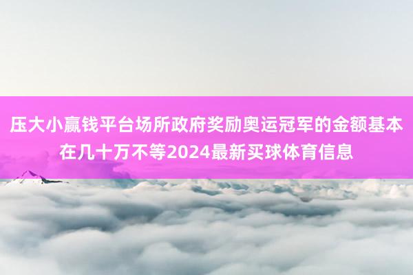 压大小赢钱平台场所政府奖励奥运冠军的金额基本在几十万不等2024最新买球体育信息