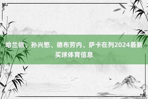 哈兰德、孙兴慜、德布劳内、萨卡在列2024最新买球体育信息