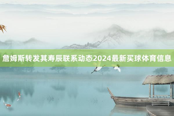 詹姆斯转发其寿辰联系动态2024最新买球体育信息