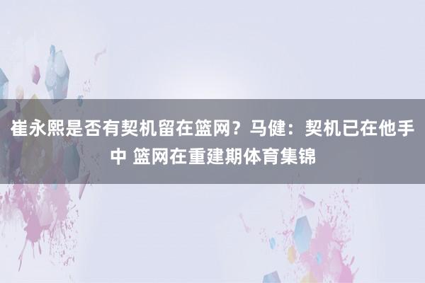 崔永熙是否有契机留在篮网？马健：契机已在他手中 篮网在重建期体育集锦