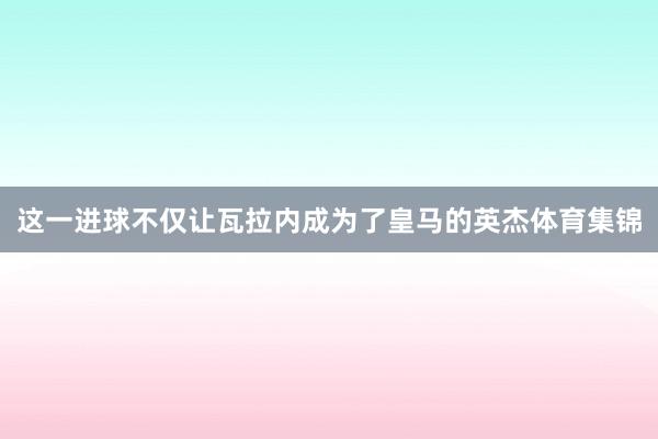 这一进球不仅让瓦拉内成为了皇马的英杰体育集锦