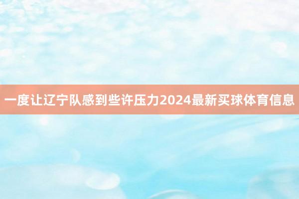 一度让辽宁队感到些许压力2024最新买球体育信息