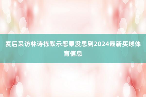 赛后采访林诗栋默示恶果没思到2024最新买球体育信息