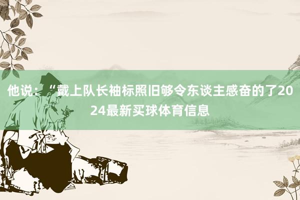 他说：“戴上队长袖标照旧够令东谈主感奋的了2024最新买球体育信息